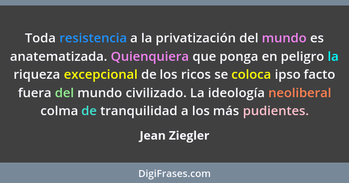 Toda resistencia a la privatización del mundo es anatematizada. Quienquiera que ponga en peligro la riqueza excepcional de los ricos se... - Jean Ziegler