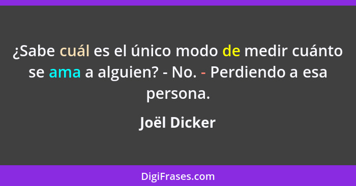 ¿Sabe cuál es el único modo de medir cuánto se ama a alguien? - No. - Perdiendo a esa persona.... - Joël Dicker