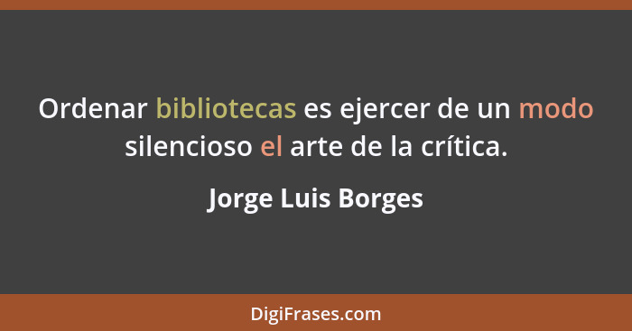 Ordenar bibliotecas es ejercer de un modo silencioso el arte de la crítica.... - Jorge Luis Borges