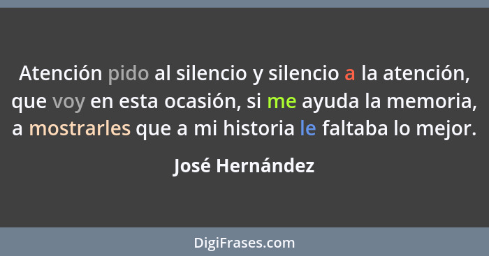 Atención pido al silencio y silencio a la atención, que voy en esta ocasión, si me ayuda la memoria, a mostrarles que a mi historia l... - José Hernández