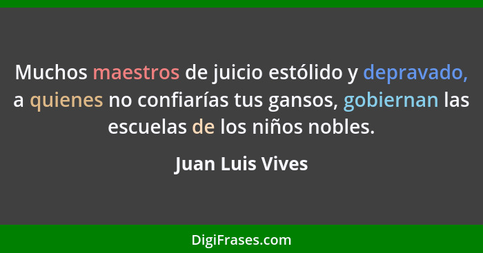 Muchos maestros de juicio estólido y depravado, a quienes no confiarías tus gansos, gobiernan las escuelas de los niños nobles.... - Juan Luis Vives