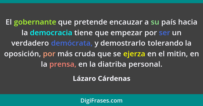 El gobernante que pretende encauzar a su país hacia la democracia tiene que empezar por ser un verdadero demócrata, y demostrarlo to... - Lázaro Cárdenas