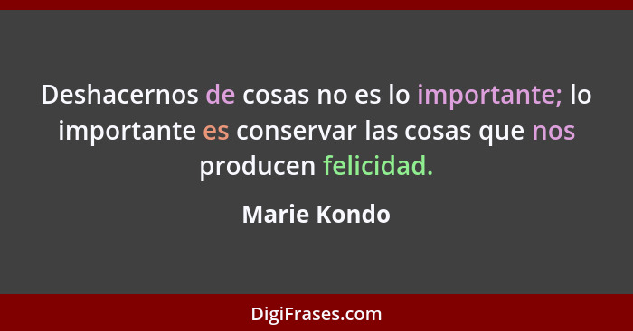 Deshacernos de cosas no es lo importante; lo importante es conservar las cosas que nos producen felicidad.... - Marie Kondo