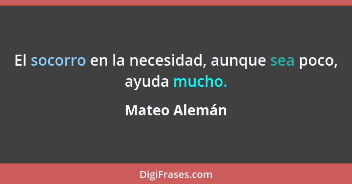 El socorro en la necesidad, aunque sea poco, ayuda mucho.... - Mateo Alemán