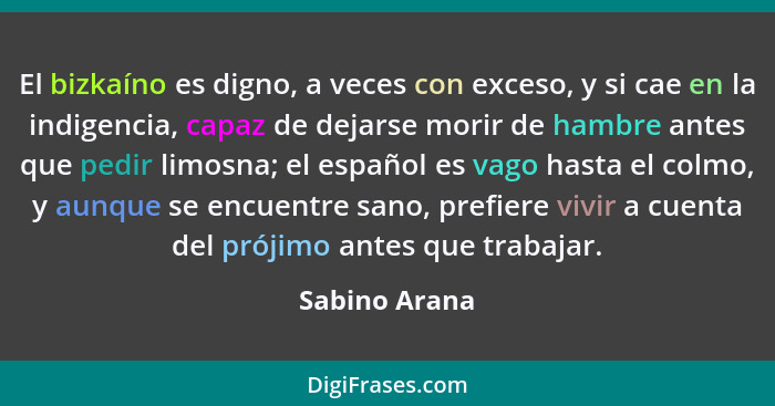 El bizkaíno es digno, a veces con exceso, y si cae en la indigencia, capaz de dejarse morir de hambre antes que pedir limosna; el españ... - Sabino Arana