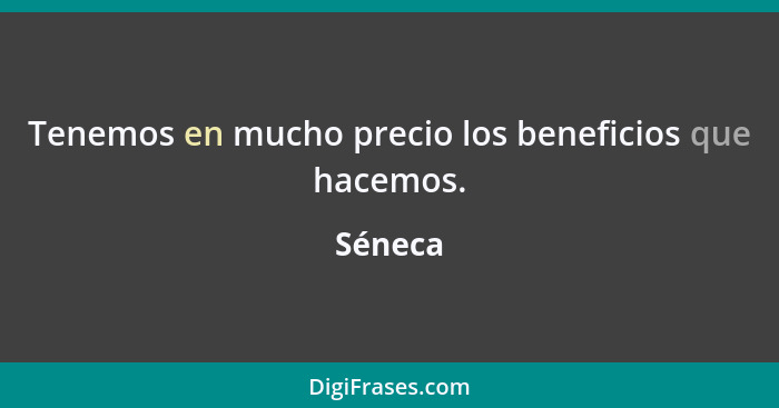 Tenemos en mucho precio los beneficios que hacemos.... - Séneca