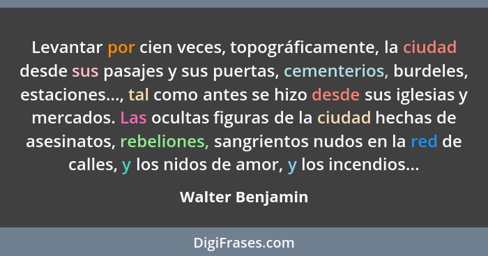 Levantar por cien veces, topográficamente, la ciudad desde sus pasajes y sus puertas, cementerios, burdeles, estaciones..., tal como... - Walter Benjamin