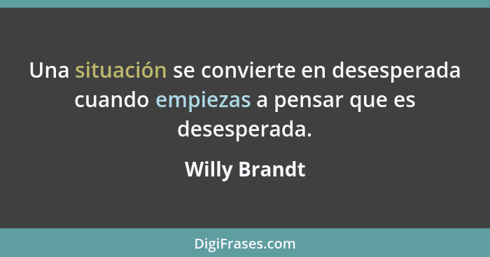 Una situación se convierte en desesperada cuando empiezas a pensar que es desesperada.... - Willy Brandt