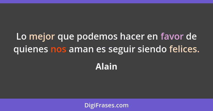 Lo mejor que podemos hacer en favor de quienes nos aman es seguir siendo felices.... - Alain