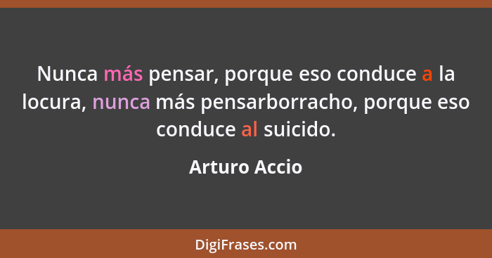 Nunca más pensar, porque eso conduce a la locura, nunca más pensarborracho, porque eso conduce al suicido.... - Arturo Accio