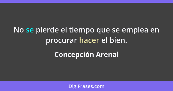 No se pierde el tiempo que se emplea en procurar hacer el bien.... - Concepción Arenal