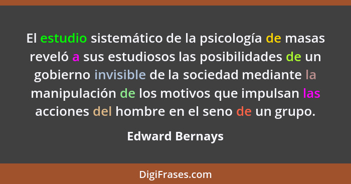 El estudio sistemático de la psicología de masas reveló a sus estudiosos las posibilidades de un gobierno invisible de la sociedad me... - Edward Bernays