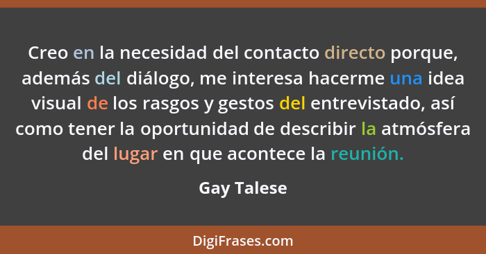 Creo en la necesidad del contacto directo porque, además del diálogo, me interesa hacerme una idea visual de los rasgos y gestos del entr... - Gay Talese