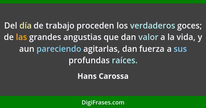 Del día de trabajo proceden los verdaderos goces; de las grandes angustias que dan valor a la vida, y aun pareciendo agitarlas, dan fue... - Hans Carossa