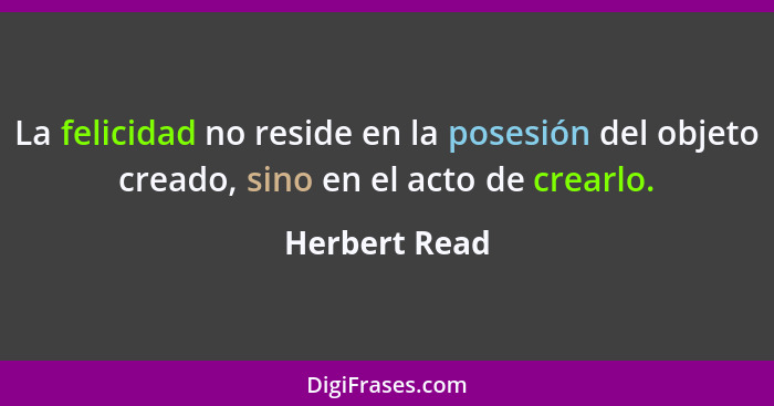 La felicidad no reside en la posesión del objeto creado, sino en el acto de crearlo.... - Herbert Read