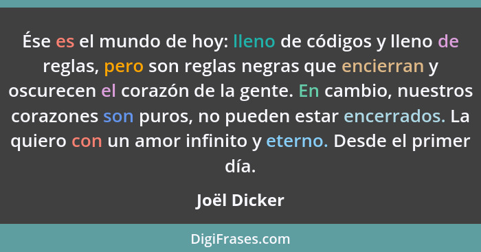 Ése es el mundo de hoy: lleno de códigos y lleno de reglas, pero son reglas negras que encierran y oscurecen el corazón de la gente. En... - Joël Dicker