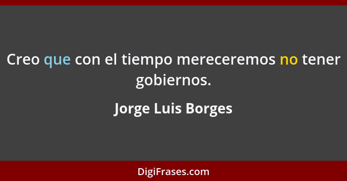 Creo que con el tiempo mereceremos no tener gobiernos.... - Jorge Luis Borges