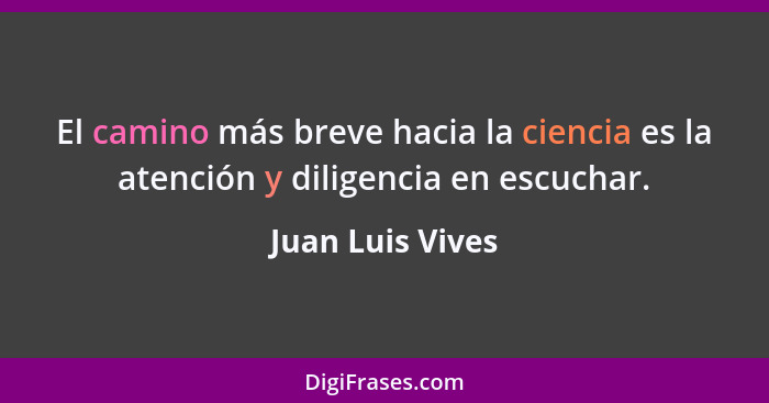 El camino más breve hacia la ciencia es la atención y diligencia en escuchar.... - Juan Luis Vives