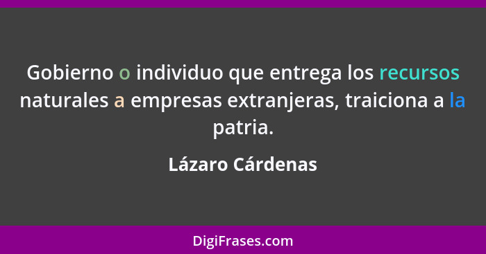 Gobierno o individuo que entrega los recursos naturales a empresas extranjeras, traiciona a la patria.... - Lázaro Cárdenas