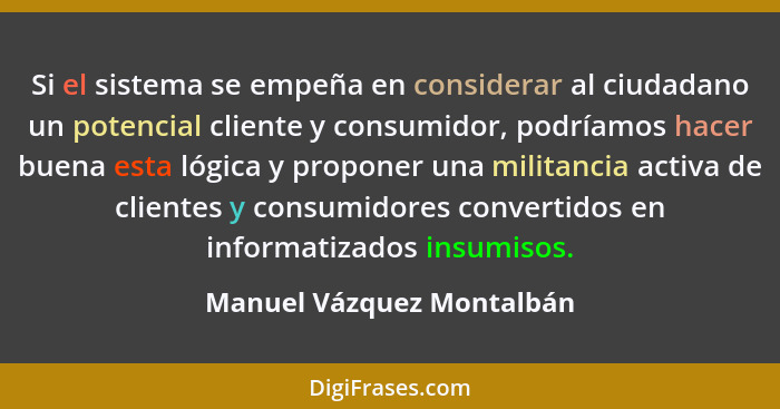 Si el sistema se empeña en considerar al ciudadano un potencial cliente y consumidor, podríamos hacer buena esta lógica y p... - Manuel Vázquez Montalbán