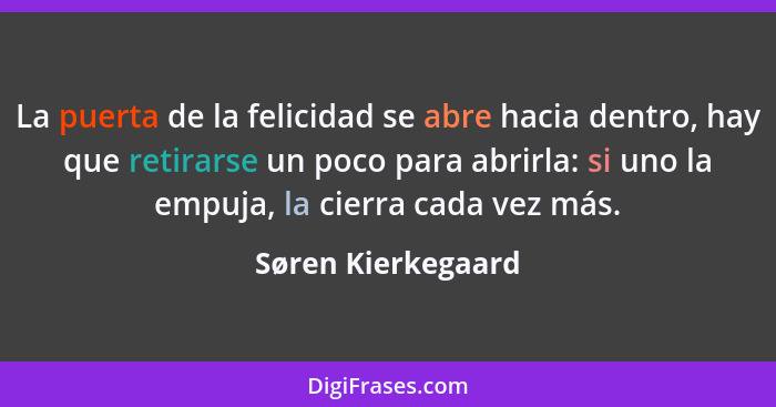 La puerta de la felicidad se abre hacia dentro, hay que retirarse un poco para abrirla: si uno la empuja, la cierra cada vez más.... - Søren Kierkegaard