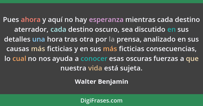 Pues ahora y aquí no hay esperanza mientras cada destino aterrador, cada destino oscuro, sea discutido en sus detalles una hora tras... - Walter Benjamin