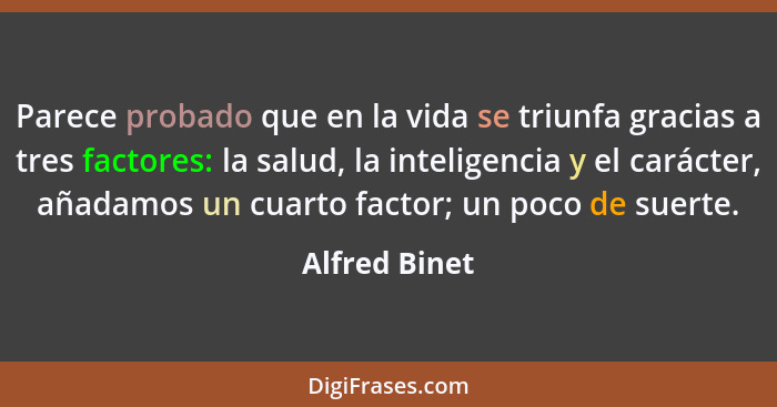 Parece probado que en la vida se triunfa gracias a tres factores: la salud, la inteligencia y el carácter, añadamos un cuarto factor; u... - Alfred Binet