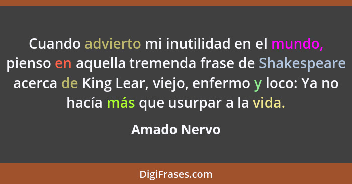 Cuando advierto mi inutilidad en el mundo, pienso en aquella tremenda frase de Shakespeare acerca de King Lear, viejo, enfermo y loco: Y... - Amado Nervo