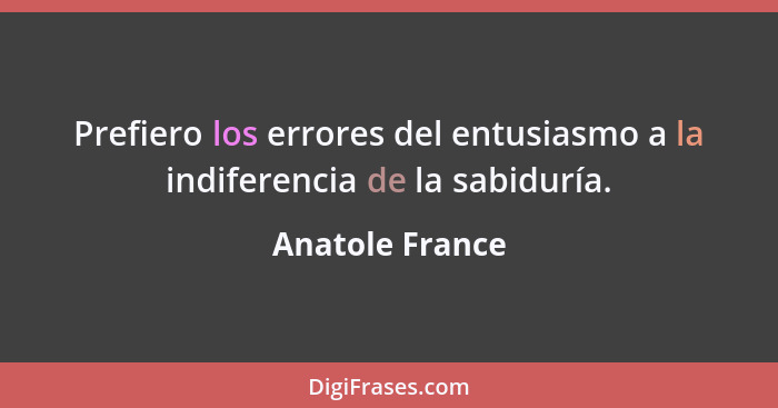Prefiero los errores del entusiasmo a la indiferencia de la sabiduría.... - Anatole France
