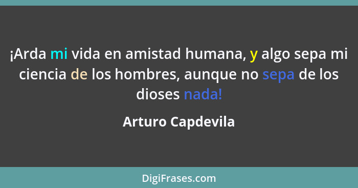 ¡Arda mi vida en amistad humana, y algo sepa mi ciencia de los hombres, aunque no sepa de los dioses nada!... - Arturo Capdevila