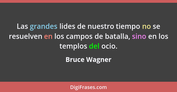 Las grandes lides de nuestro tiempo no se resuelven en los campos de batalla, sino en los templos del ocio.... - Bruce Wagner