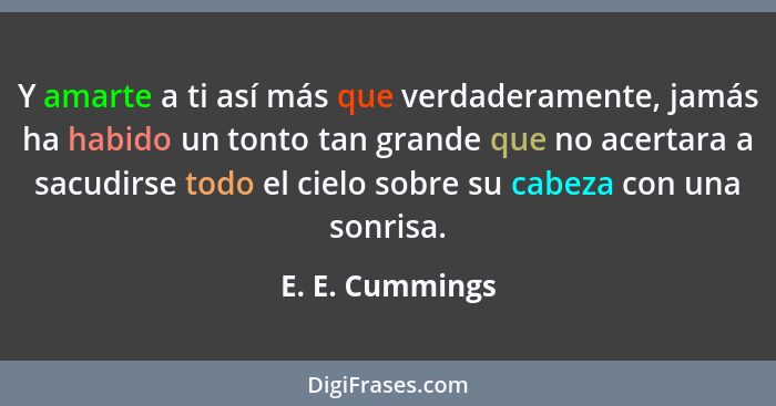 Y amarte a ti así más que verdaderamente, jamás ha habido un tonto tan grande que no acertara a sacudirse todo el cielo sobre su cabe... - E. E. Cummings