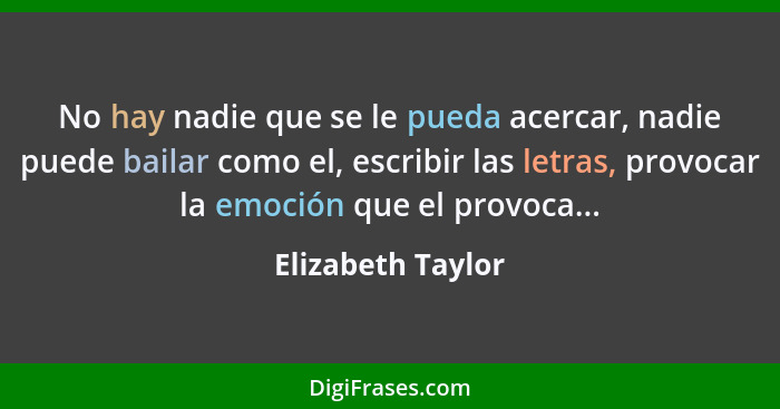 No hay nadie que se le pueda acercar, nadie puede bailar como el, escribir las letras, provocar la emoción que el provoca...... - Elizabeth Taylor