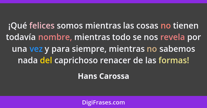 ¡Qué felices somos mientras las cosas no tienen todavía nombre, mientras todo se nos revela por una vez y para siempre, mientras no sab... - Hans Carossa