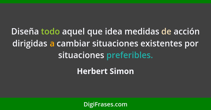 Diseña todo aquel que idea medidas de acción dirigidas a cambiar situaciones existentes por situaciones preferibles.... - Herbert Simon