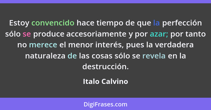 Estoy convencido hace tiempo de que la perfección sólo se produce accesoriamente y por azar; por tanto no merece el menor interés, pue... - Italo Calvino