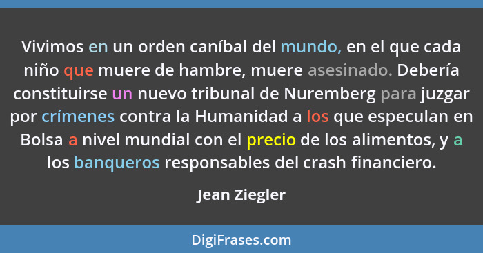 Vivimos en un orden caníbal del mundo, en el que cada niño que muere de hambre, muere asesinado. Debería constituirse un nuevo tribunal... - Jean Ziegler