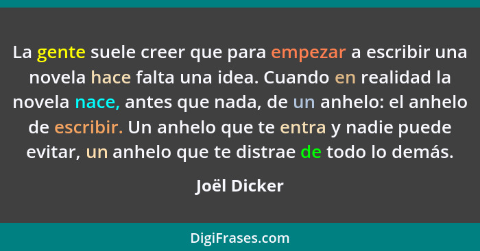 La gente suele creer que para empezar a escribir una novela hace falta una idea. Cuando en realidad la novela nace, antes que nada, de u... - Joël Dicker