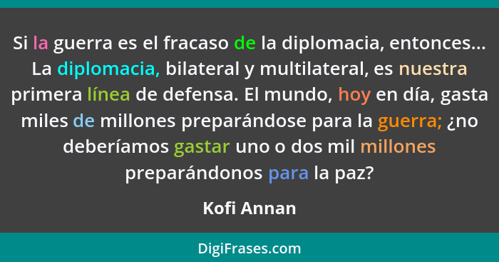 Si la guerra es el fracaso de la diplomacia, entonces... La diplomacia, bilateral y multilateral, es nuestra primera línea de defensa. El... - Kofi Annan