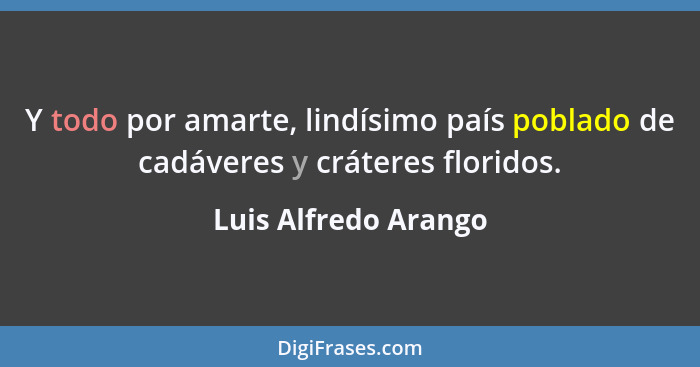 Y todo por amarte, lindísimo país poblado de cadáveres y cráteres floridos.... - Luis Alfredo Arango
