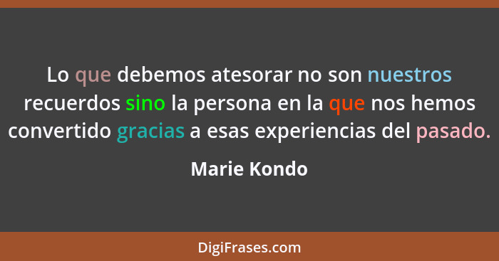 Lo que debemos atesorar no son nuestros recuerdos sino la persona en la que nos hemos convertido gracias a esas experiencias del pasado.... - Marie Kondo