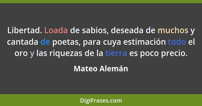 Libertad. Loada de sabios, deseada de muchos y cantada de poetas, para cuya estimación todo el oro y las riquezas de la tierra es poco... - Mateo Alemán