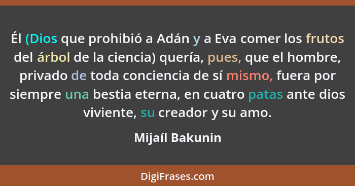 Él (Dios que prohibió a Adán y a Eva comer los frutos del árbol de la ciencia) quería, pues, que el hombre, privado de toda concienci... - Mijaíl Bakunin