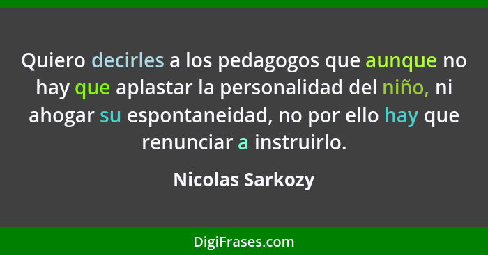 Quiero decirles a los pedagogos que aunque no hay que aplastar la personalidad del niño, ni ahogar su espontaneidad, no por ello hay... - Nicolas Sarkozy