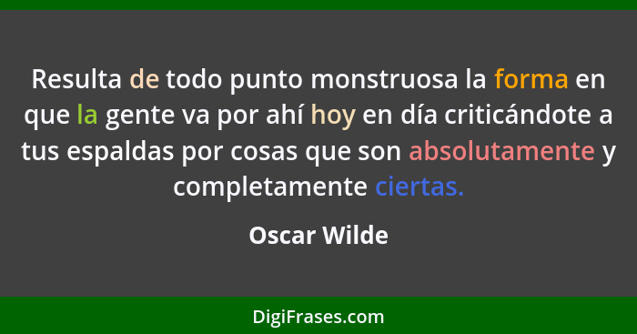 Resulta de todo punto monstruosa la forma en que la gente va por ahí hoy en día criticándote a tus espaldas por cosas que son absolutame... - Oscar Wilde