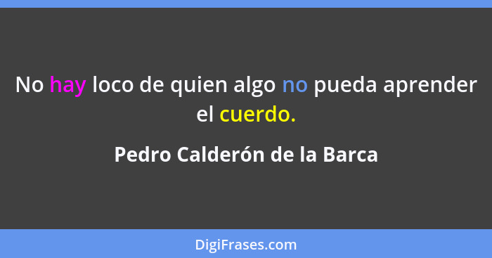 No hay loco de quien algo no pueda aprender el cuerdo.... - Pedro Calderón de la Barca