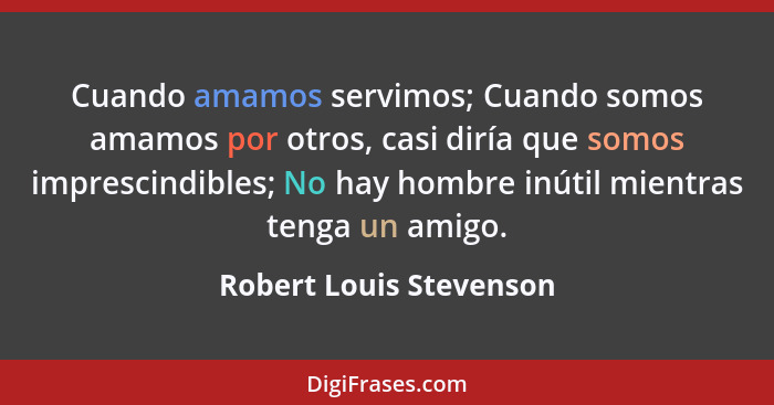 Cuando amamos servimos; Cuando somos amamos por otros, casi diría que somos imprescindibles; No hay hombre inútil mientras te... - Robert Louis Stevenson