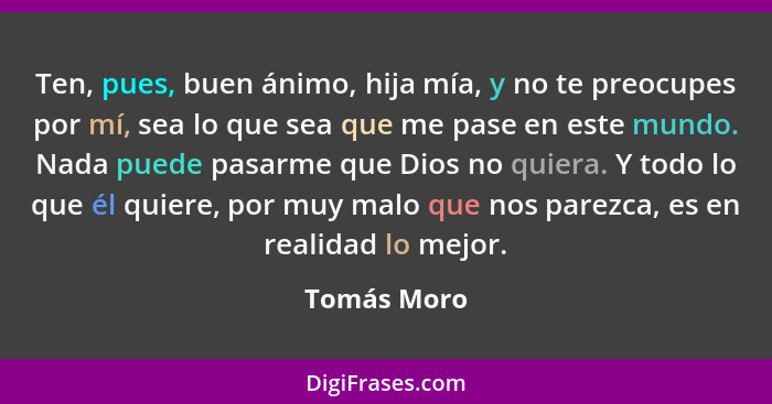 Ten, pues, buen ánimo, hija mía, y no te preocupes por mí, sea lo que sea que me pase en este mundo. Nada puede pasarme que Dios no quier... - Tomás Moro