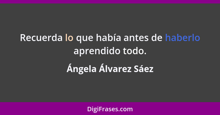 Recuerda lo que había antes de haberlo aprendido todo.... - Ángela Álvarez Sáez