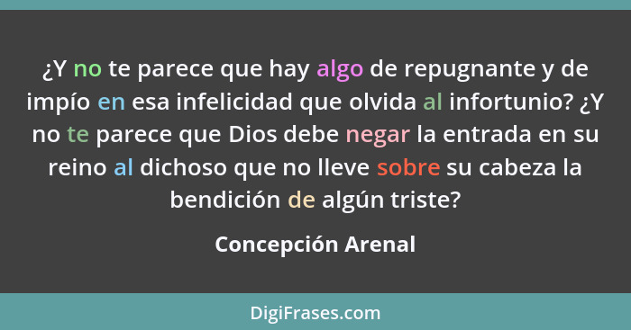 ¿Y no te parece que hay algo de repugnante y de impío en esa infelicidad que olvida al infortunio? ¿Y no te parece que Dios debe n... - Concepción Arenal